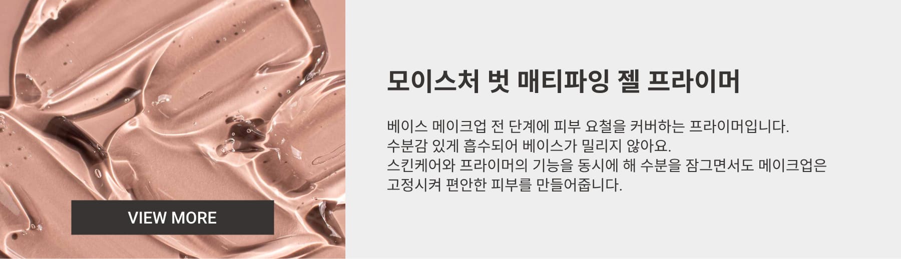 MOIST BUT MATTIFYING
GEL PRIMER A lightweight, hydrating primer that preps and perfects your skin in a single step—no heavy layering required. Designed for daily use, it doubles up as both skincare and primer- locks in moisture while creating a breathable base that keeps makeup in place without clogging pores.